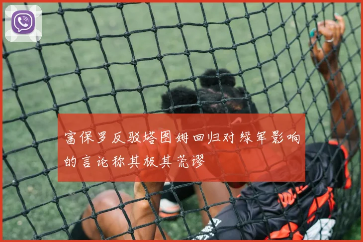 富保罗反驳塔图姆回归对绿军影响的言论称其极其荒谬