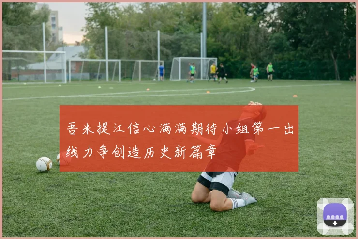 吾米提江信心满满期待小组第一出线力争创造历史新篇章