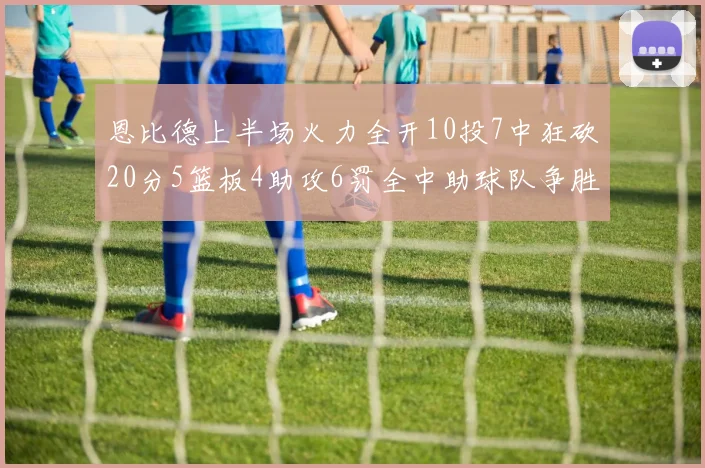 恩比德上半场火力全开10投7中狂砍20分5篮板4助攻6罚全中助球队争胜