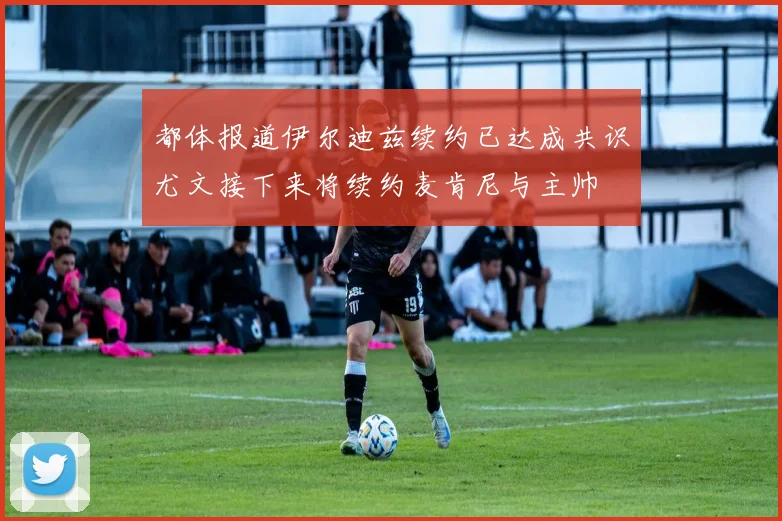 都体报道伊尔迪兹续约已达成共识尤文接下来将续约麦肯尼与主帅