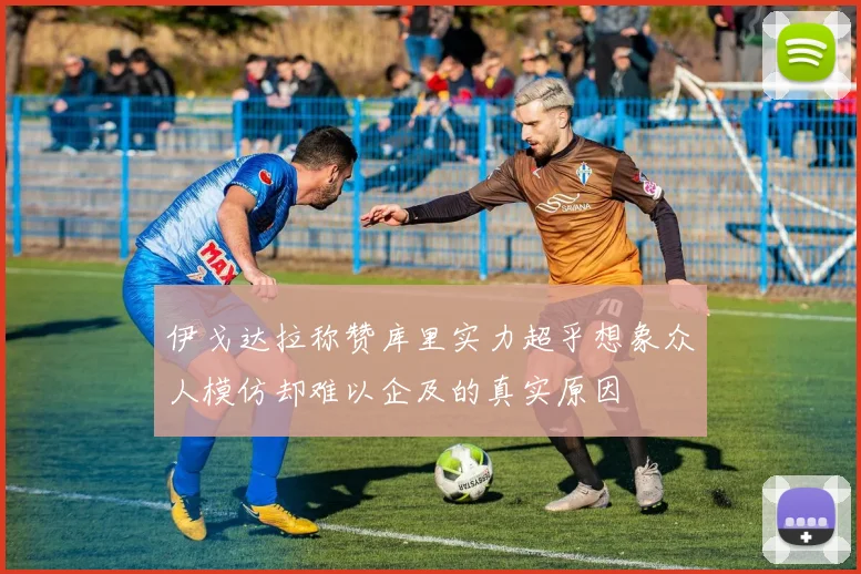 伊戈达拉称赞库里实力超乎想象众人模仿却难以企及的真实原因
