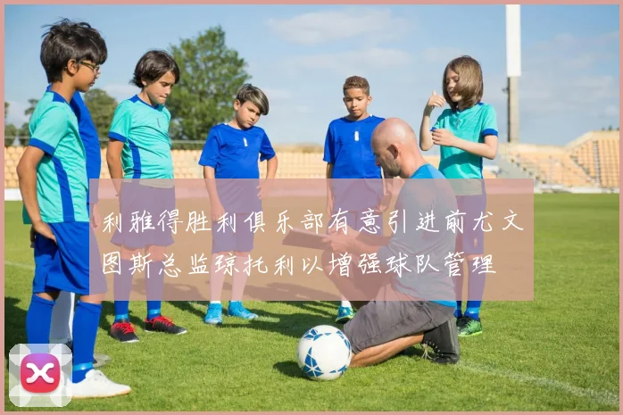 利雅得胜利俱乐部有意引进前尤文图斯总监琼托利以增强球队管理