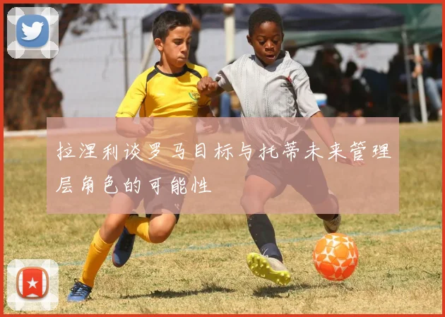 拉涅利谈罗马目标与托蒂未来管理层角色的可能性