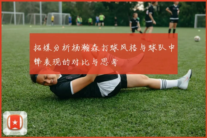 拓媒分析杨瀚森打球风格与球队中锋表现的对比与思考