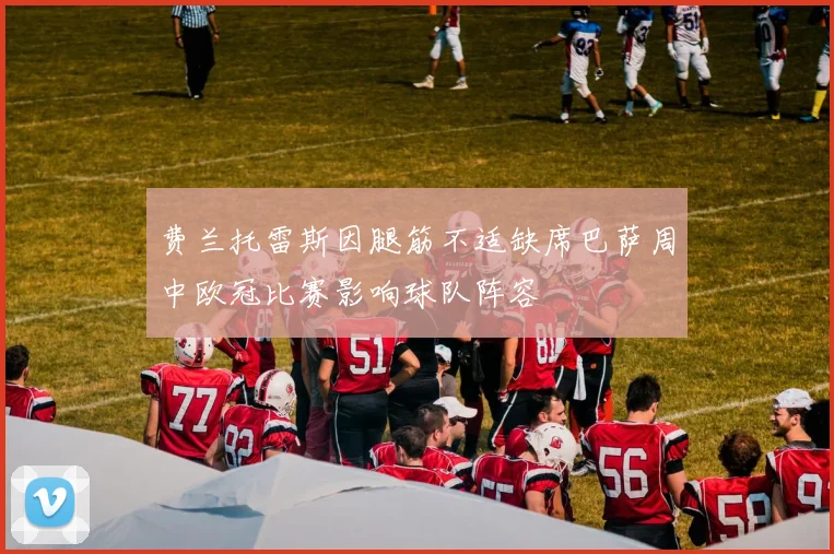 费兰托雷斯因腿筋不适缺席巴萨周中欧冠比赛影响球队阵容