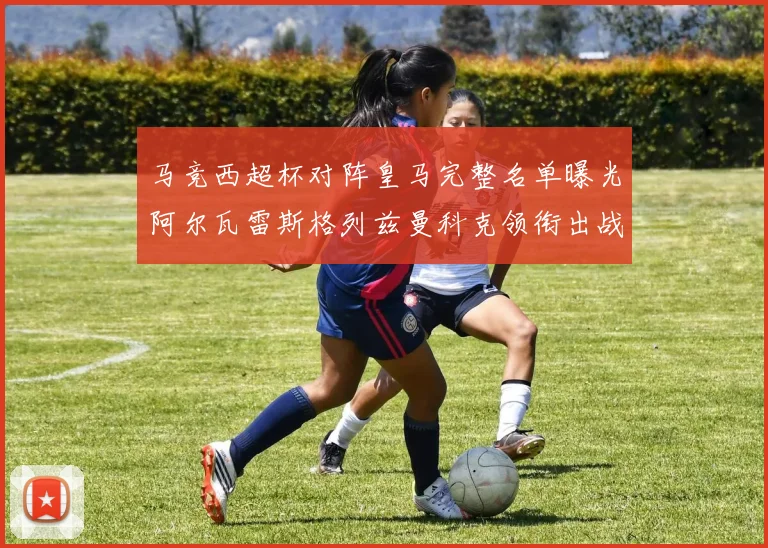 马竞西超杯对阵皇马完整名单曝光阿尔瓦雷斯格列兹曼科克领衔出战