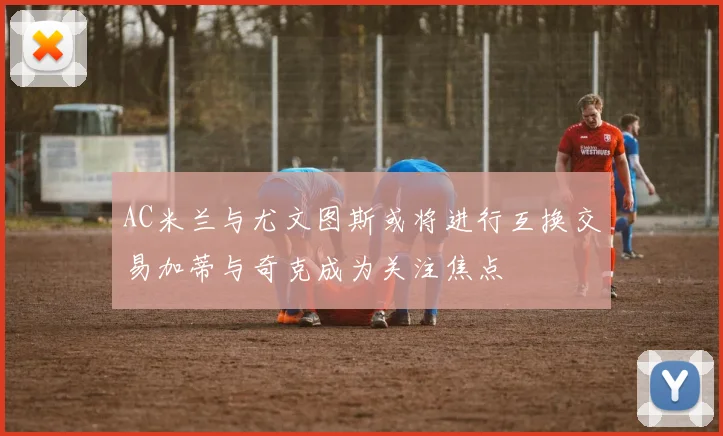 AC米兰与尤文图斯或将进行互换交易加蒂与奇克成为关注焦点