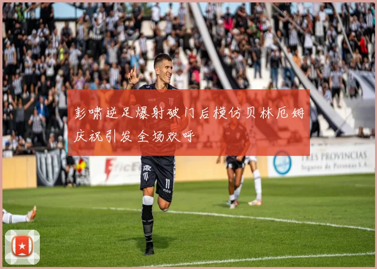 彭啸逆足爆射破门后模仿贝林厄姆庆祝引发全场欢呼